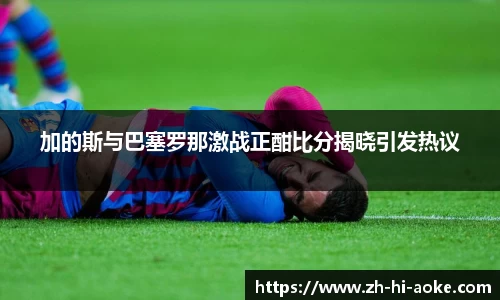 加的斯与巴塞罗那激战正酣比分揭晓引发热议