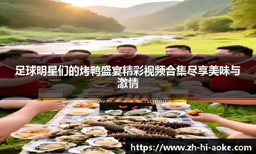 足球明星们的烤鸭盛宴精彩视频合集尽享美味与激情